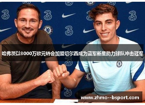 哈弗茨以8000万欧元转会加盟切尔西成为蓝军新星助力球队冲击冠军